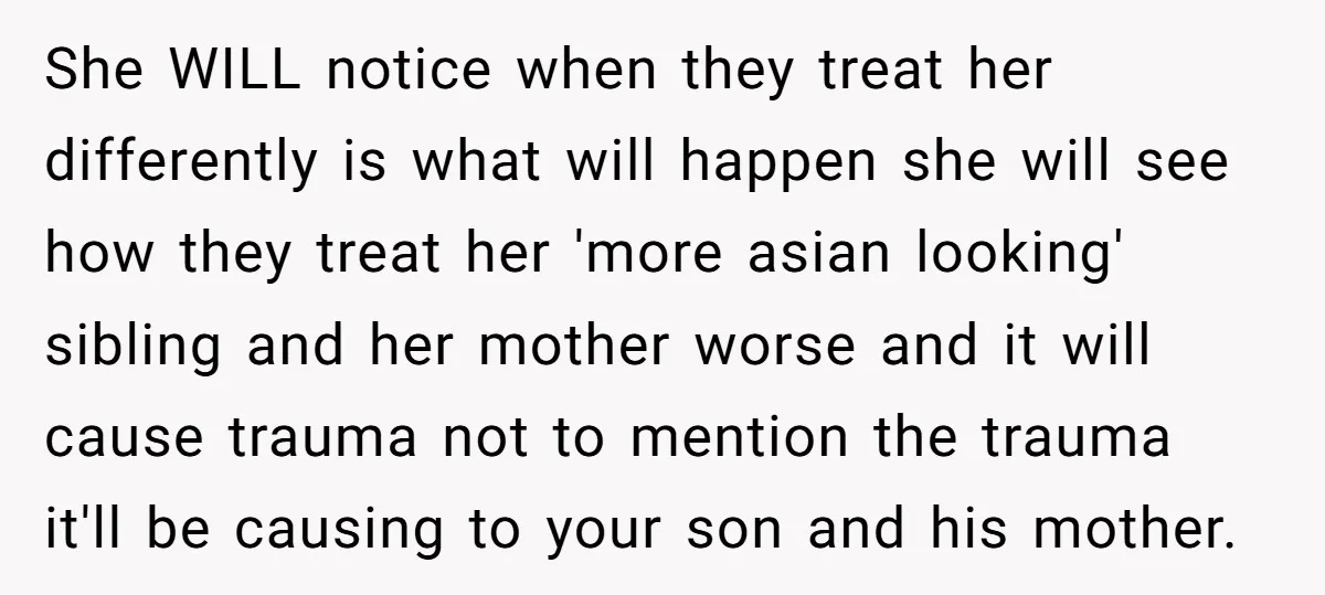 She WILL notice when they treat her differently is what will happen she will see how they treat her 'more asian looking' sibling and her mother worse and it will...