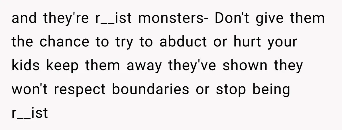 and they're r__ist monsters- Don't give them the chance to try to abduct or hurt your kids keep them away they've shown they won't respect boundaries or stop being r__ist