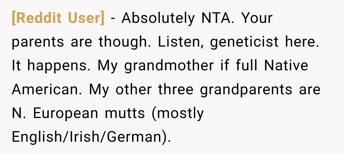 [Reddit User] − Absolutely NTA. Your parents are though. Listen, geneticist here. It happens. My grandmother if full Native American. My other three grandparents are N. European mutts (mostly English/Irish/German).