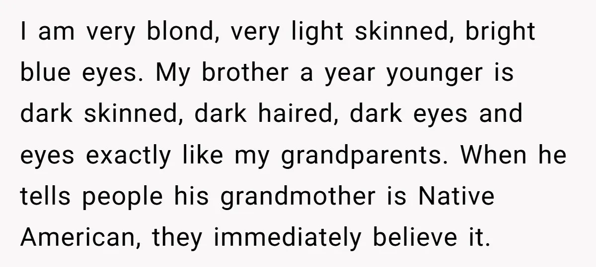 I am very blond, very light skinned, bright blue eyes. My brother a year younger is dark skinned, dark haired, dark eyes and eyes exactly like my grandparents. When he...