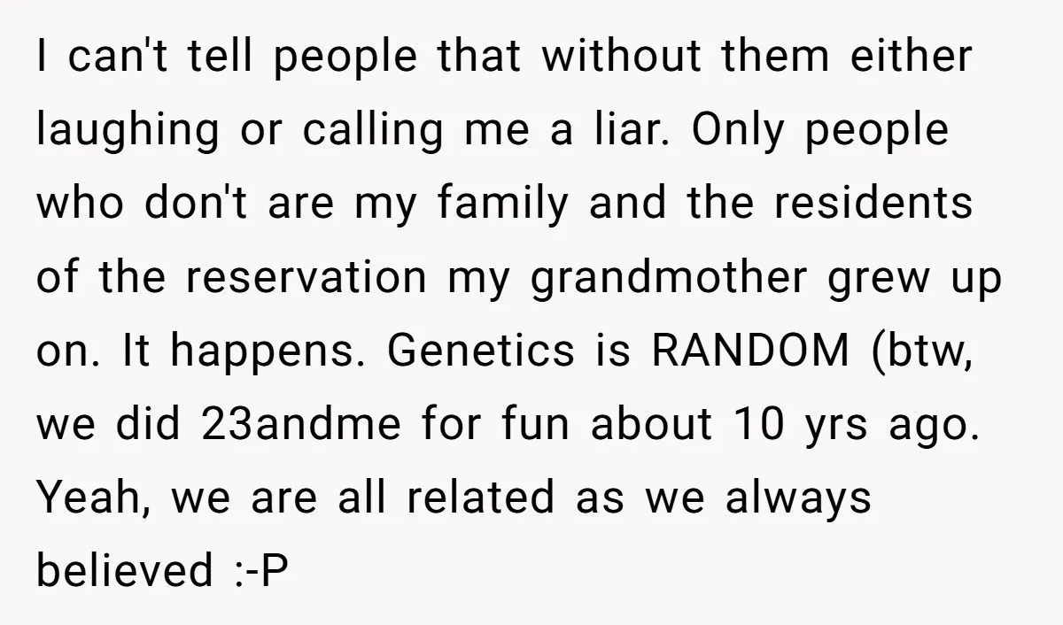 I can't tell people that without them either laughing or calling me a liar. Only people who don't are my family and the residents of the reservation my grandmother grew...
