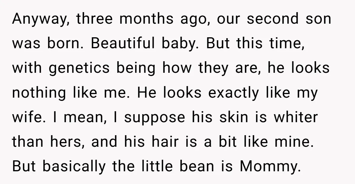 Anyway, three months ago, our second son was born. Beautiful baby. But this time, with genetics being how they are, he looks nothing like me. He looks exactly like my...