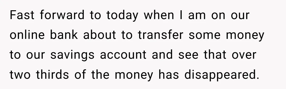 Fast forward to today when I am on our online bank about to transfer some money to our savings account and see that over two thirds of the money has...