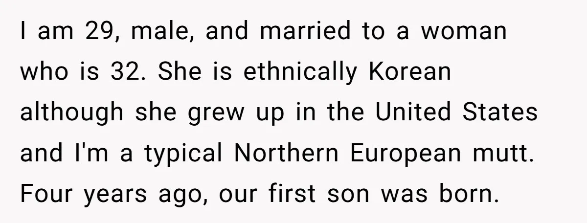 I am 29, male, and married to a woman who is 32. She is ethnically Korean although she grew up in the United States and I'm a typical Northern European...