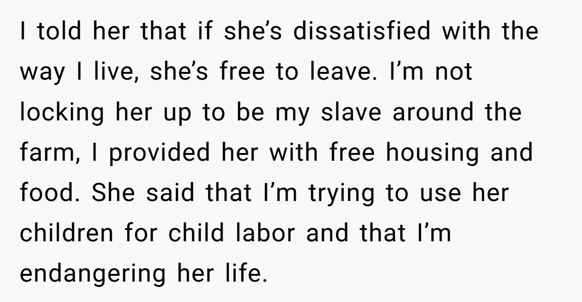 I told her that if she’s dissatisfied with the way I live, she’s free to leave. I’m not locking her up to be my slave around the farm, I provided...