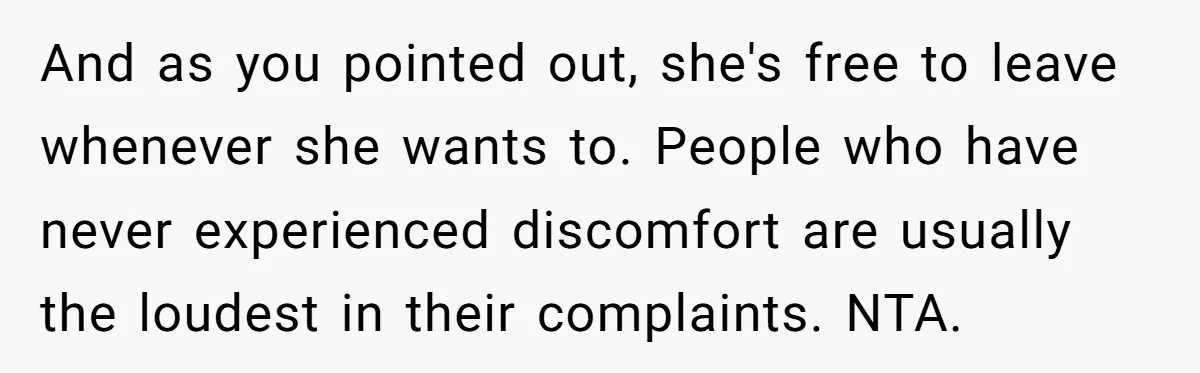 And as you pointed out, she's free to leave whenever she wants to. People who have never experienced discomfort are usually the loudest in their complaints. NTA.