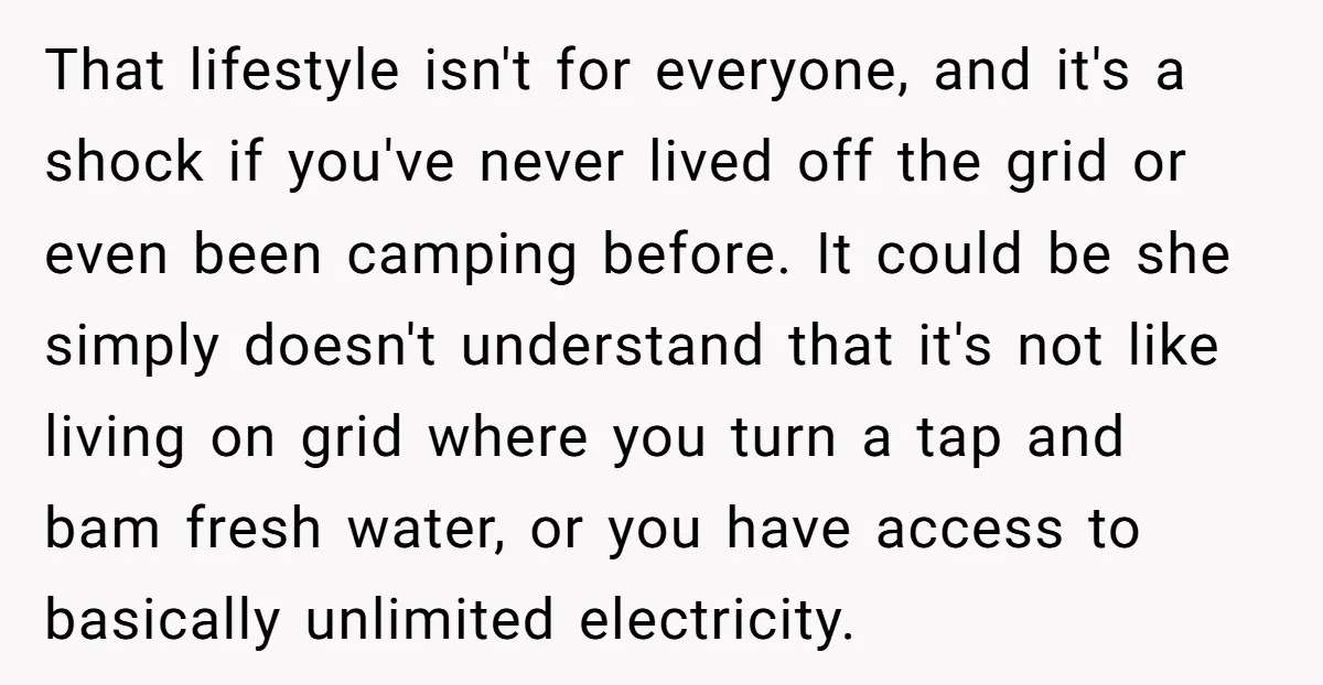 That lifestyle isn't for everyone, and it's a shock if you've never lived off the grid or even been camping before. It could be she simply doesn't understand that it's...