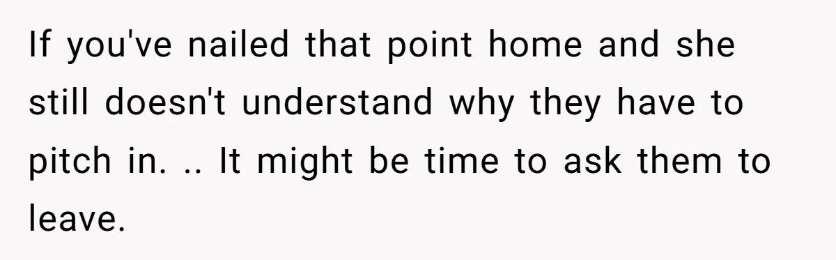 If you've nailed that point home and she still doesn't understand why they have to pitch in. .. It might be time to ask them to leave.