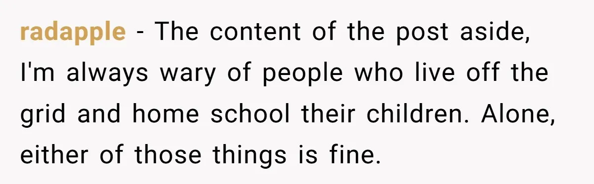 radapple − The content of the post aside, I'm always wary of people who live off the grid and home school their children. Alone, either of those things is fine.