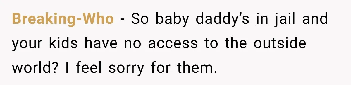 Breaking-Who − So baby daddy’s in jail and your kids have no access to the outside world? I feel sorry for them.