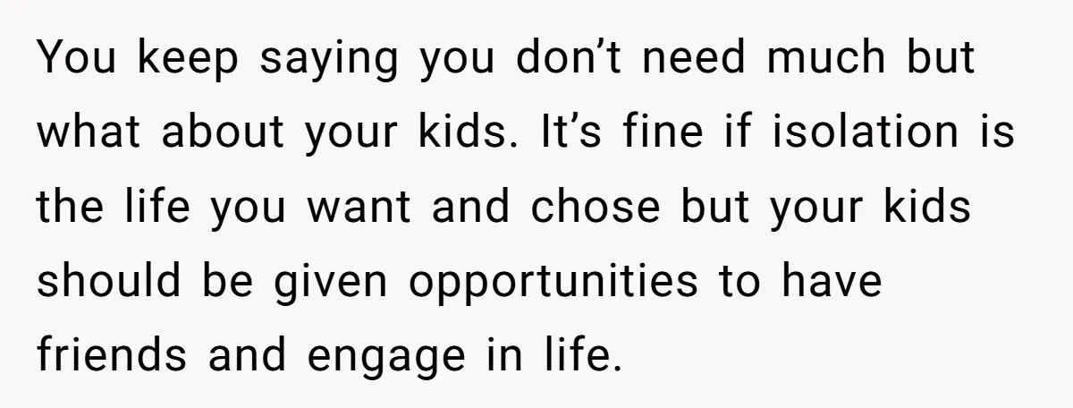You keep saying you don’t need much but what about your kids. It’s fine if isolation is the life you want and chose but your kids should be given opportunities...