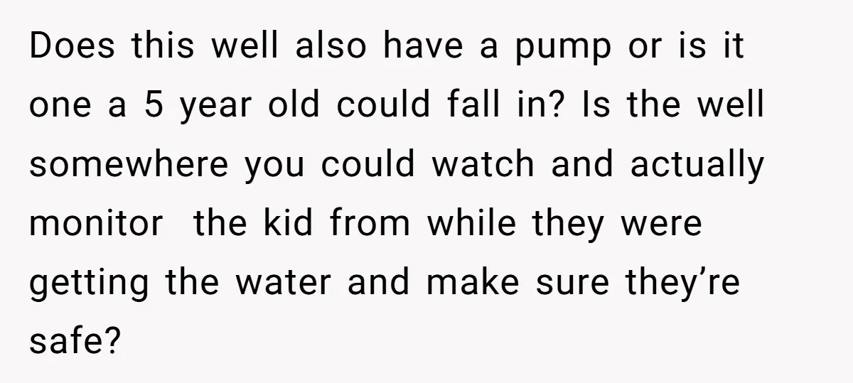 Does this well also have a pump or is it one a 5 year old could fall in? Is the well somewhere you could watch and actually monitor the kid...