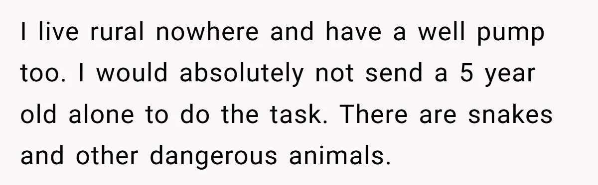 I live rural nowhere and have a well pump too. I would absolutely not send a 5 year old alone to do the task. There are snakes and other dangerous...