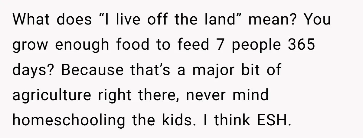 What does “I live off the land” mean? You grow enough food to feed 7 people 365 days? Because that’s a major bit of agriculture right there, never mind homeschooling...