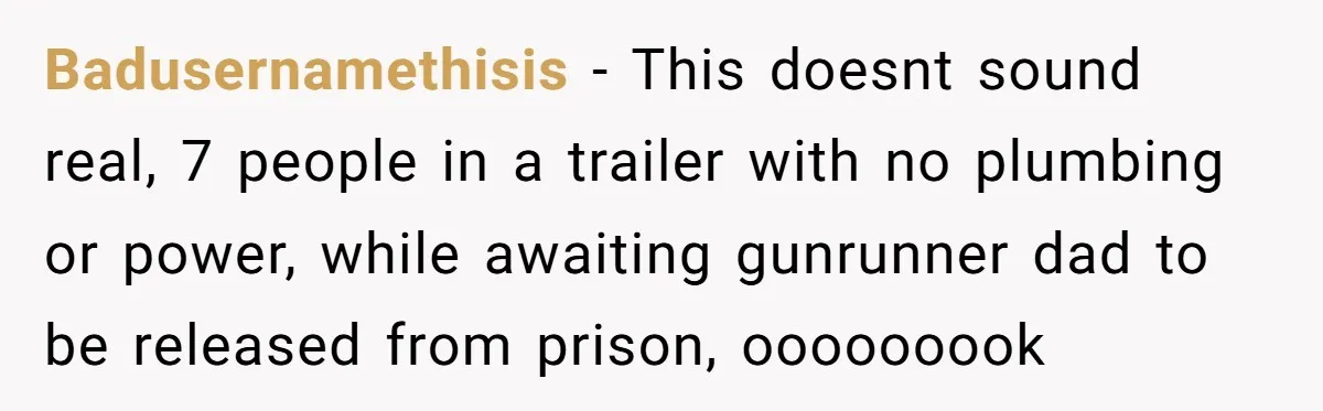 Badusernamethisis − This doesnt sound real, 7 people in a trailer with no plumbing or power, while awaiting gunrunner dad to be released from prison, ooooooook