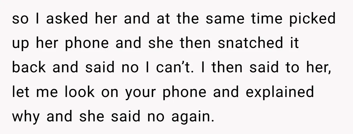so I asked her and at the same time picked up her phone and she then snatched it back and said no I can’t. I then said to her, let...