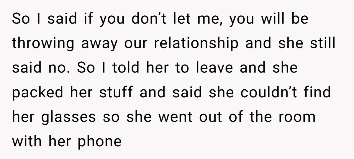 So I said if you don’t let me, you will be throwing away our relationship and she still said no. So I told her to leave and she packed her...