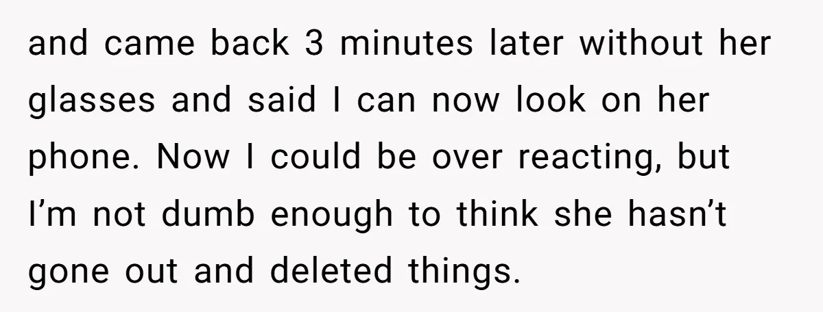 and came back 3 minutes later without her glasses and said I can now look on her phone. Now I could be over reacting, but I’m not dumb enough to...