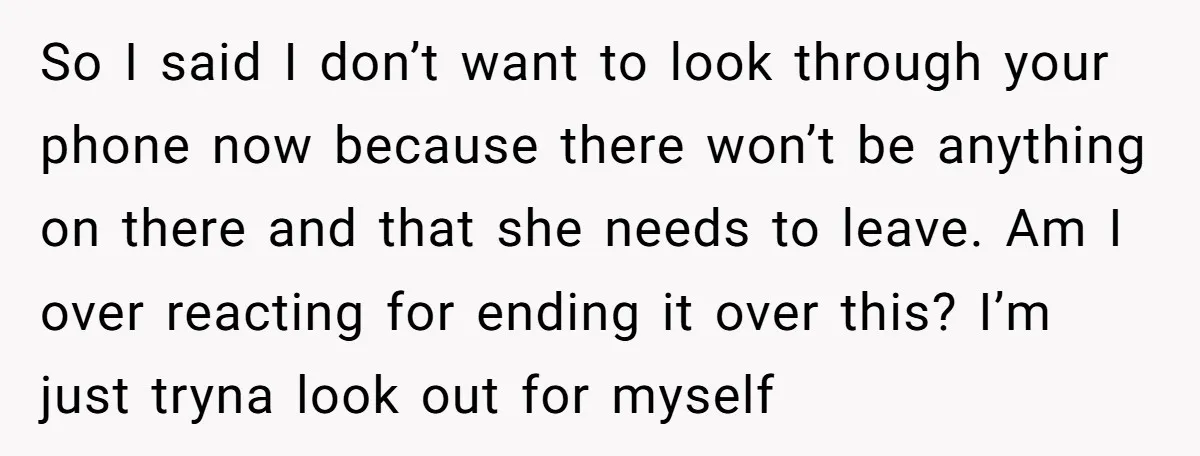 So I said I don’t want to look through your phone now because there won’t be anything on there and that she needs to leave. Am I over reacting for...