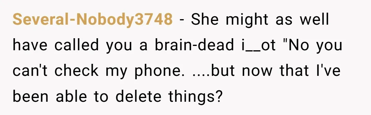 Several-Nobody3748 − She might as well have called you a brain-dead i__ot "No you can't check my phone. ....but now that I've been able to delete things?