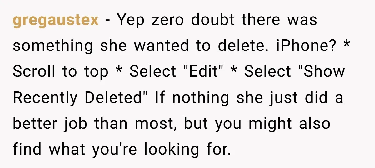gregaustex − Yep zero doubt there was something she wanted to delete. iPhone? * Scroll to top * Select "Edit" * Select "Show Recently Deleted" If nothing she just did...