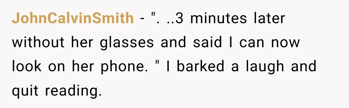 JohnCalvinSmith − ". ..3 minutes later without her glasses and said I can now look on her phone. " I barked a laugh and quit reading.