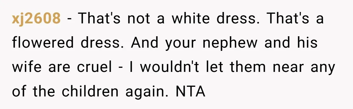 xj2608 − That's not a white dress. That's a flowered dress. And your nephew and his wife are cruel - I wouldn't let them near any of the children again....