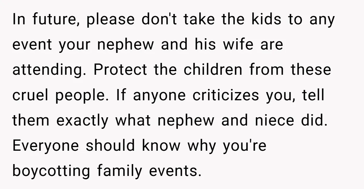 In future, please don't take the kids to any event your nephew and his wife are attending. Protect the children from these cruel people. If anyone criticizes you, tell them...
