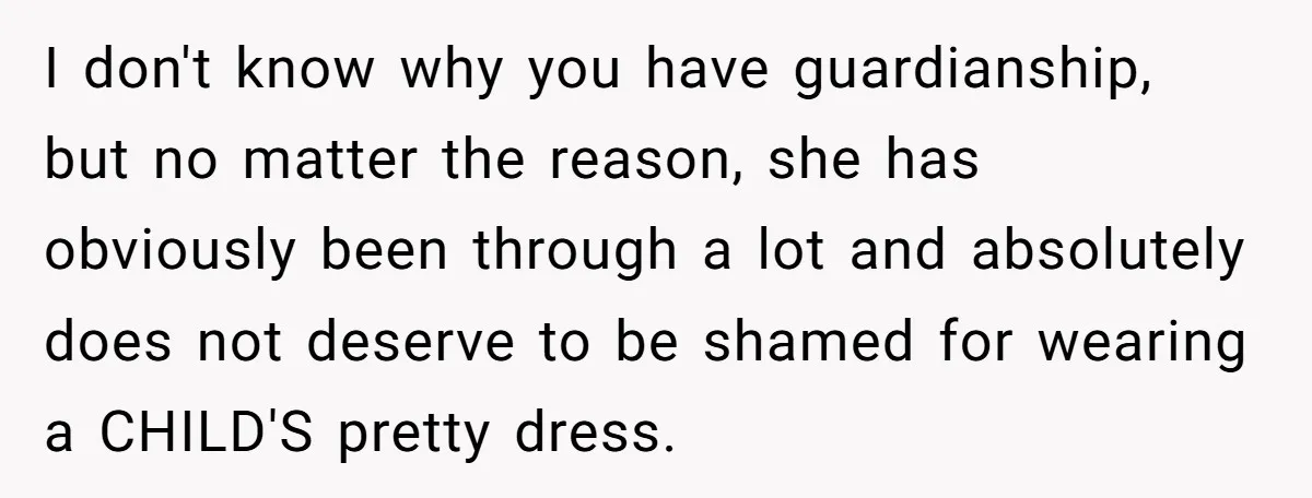 I don't know why you have guardianship, but no matter the reason, she has obviously been through a lot and absolutely does not deserve to be shamed for wearing a...