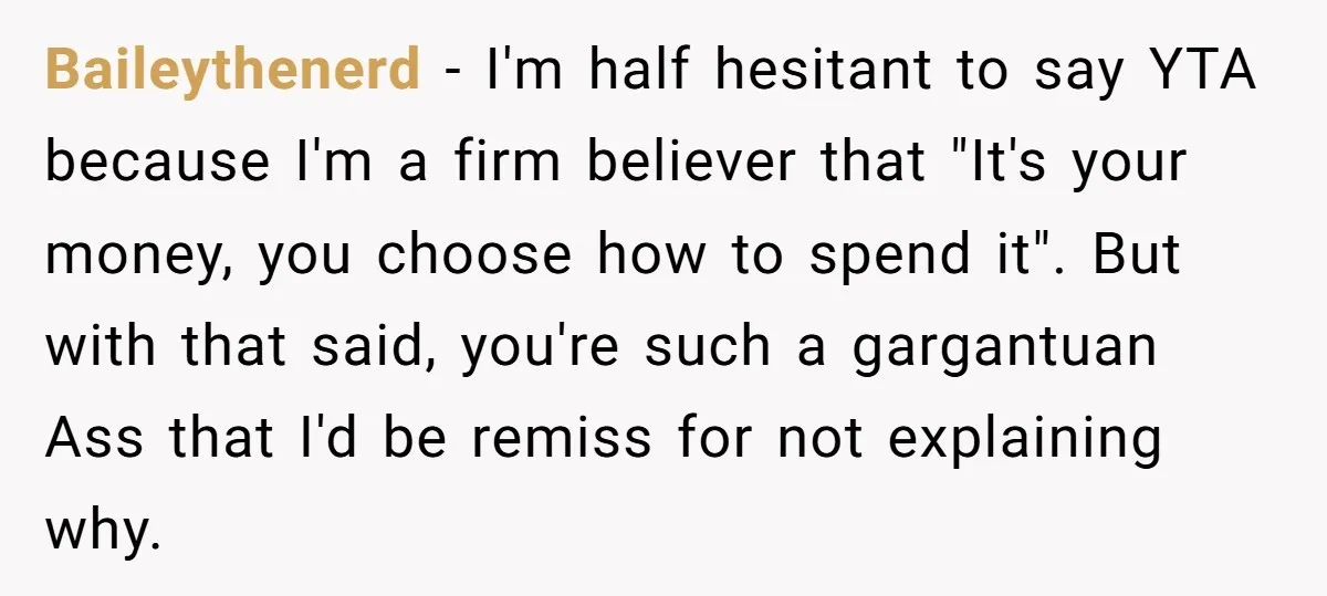 Baileythenerd − I'm half hesitant to say YTA because I'm a firm believer that "It's your money, you choose how to spend it". But with that said, you're such a...