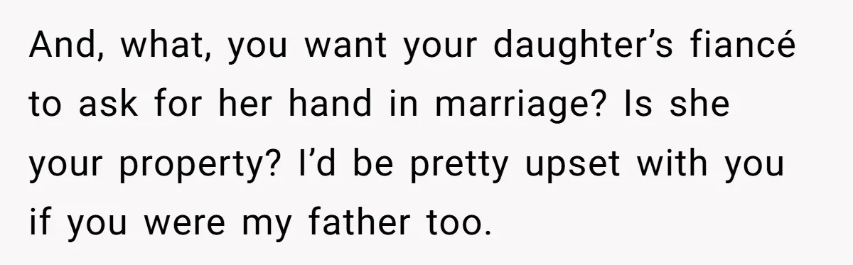 And, what, you want your daughter’s fiancé to ask for her hand in marriage? Is she your property? I’d be pretty upset with you if you were my father too.