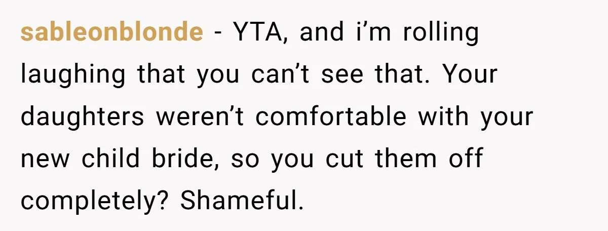 sableonblonde − YTA, and i’m rolling laughing that you can’t see that. Your daughters weren’t comfortable with your new child bride, so you cut them off completely? Shameful.