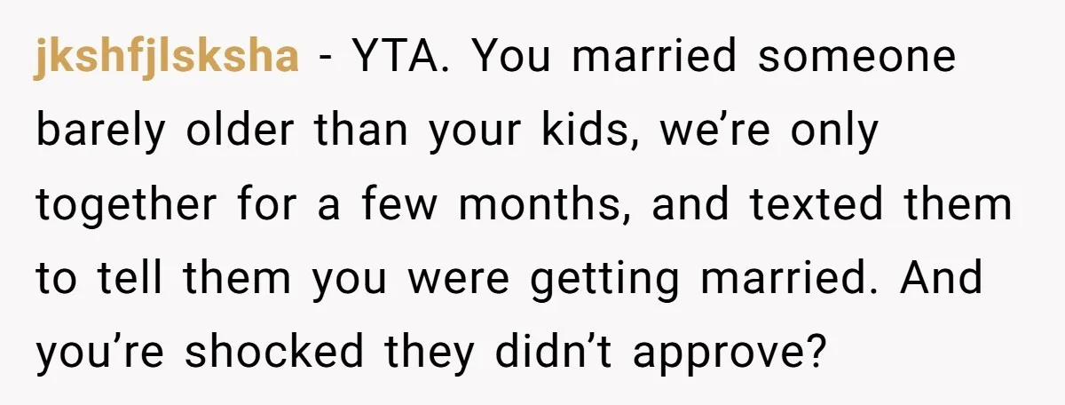 jkshfjlsksha − YTA. You married someone barely older than your kids, we’re only together for a few months, and texted them to tell them you were getting married. And you’re...