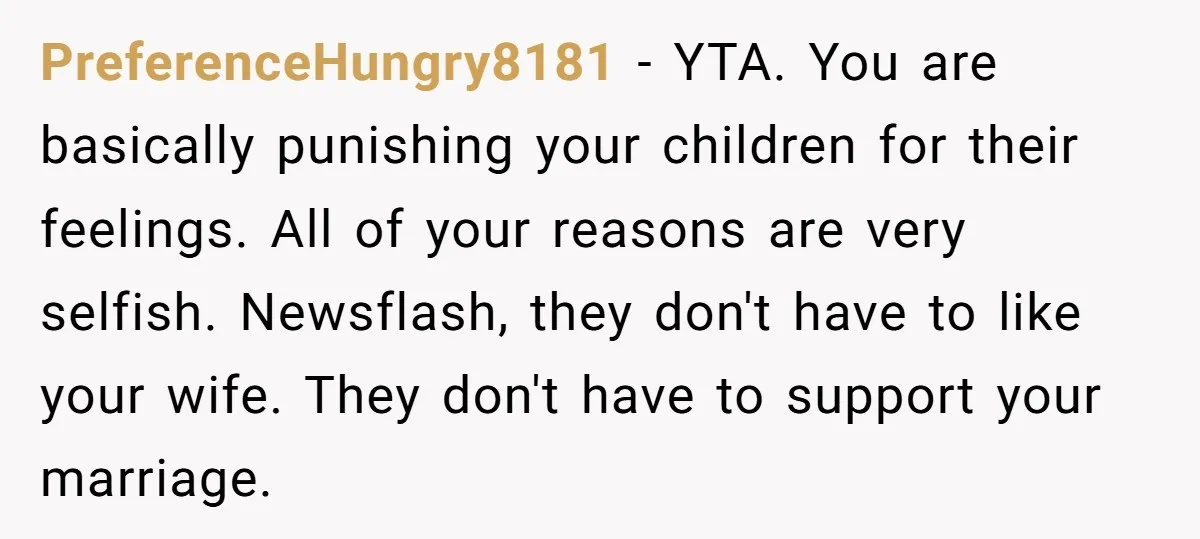 PreferenceHungry8181 − YTA. You are basically punishing your children for their feelings. All of your reasons are very selfish. Newsflash, they don't have to like your wife. They don't have...
