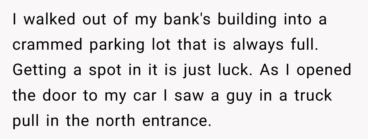 I walked out of my bank's building into a crammed parking lot that is always full. Getting a spot in it is just luck. As I opened the door to...