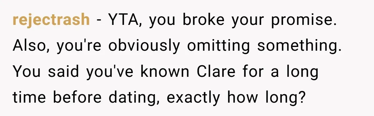 rejectrash − YTA, you broke your promise. Also, you're obviously omitting something. You said you've known Clare for a long time before dating, exactly how long?