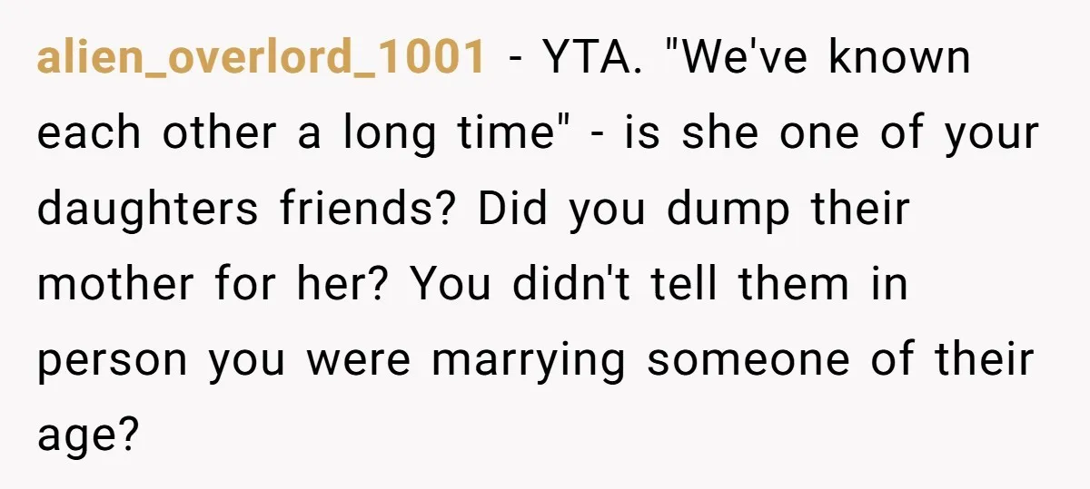 alien_overlord_1001 − YTA. "We've known each other a long time" - is she one of your daughters friends? Did you dump their mother for her? You didn't tell them in...