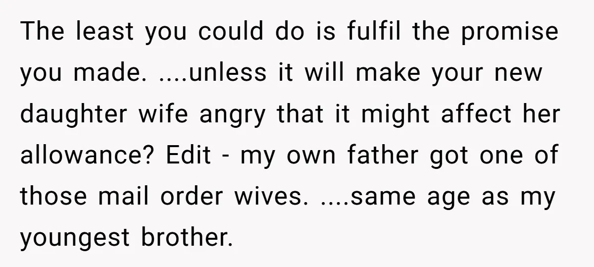 The least you could do is fulfil the promise you made. ....unless it will make your new daughter wife angry that it might affect her allowance? Edit - my own...