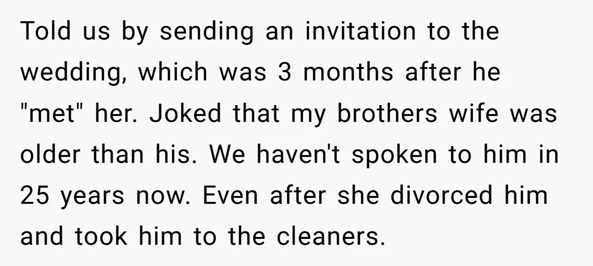 Told us by sending an invitation to the wedding, which was 3 months after he "met" her. Joked that my brothers wife was older than his. We haven't spoken to...