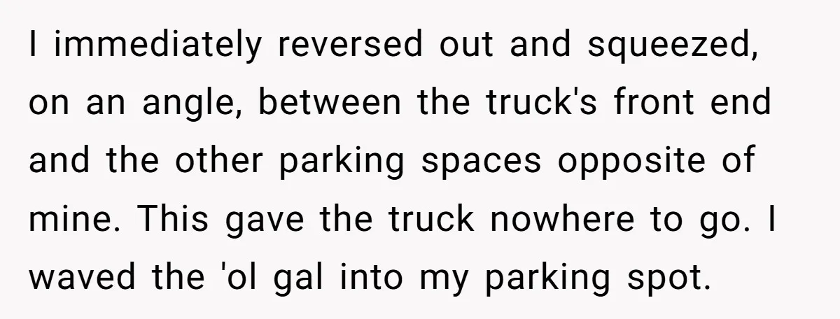 I immediately reversed out and squeezed, on an angle, between the truck's front end and the other parking spaces opposite of mine. This gave the truck nowhere to go. I...