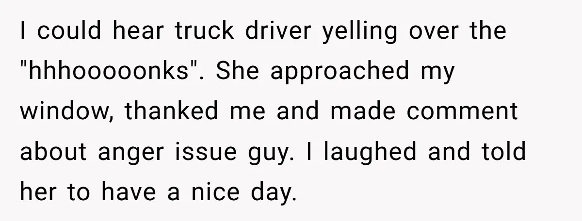 I could hear truck driver yelling over the "hhhooooonks". She approached my window, thanked me and made comment about anger issue guy. I laughed and told her to have a...