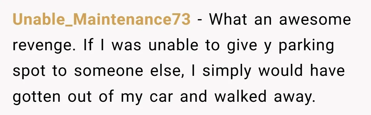 Unable_Maintenance73 − What an awesome revenge. If I was unable to give y parking spot to someone else, I simply would have gotten out of my car and walked away.