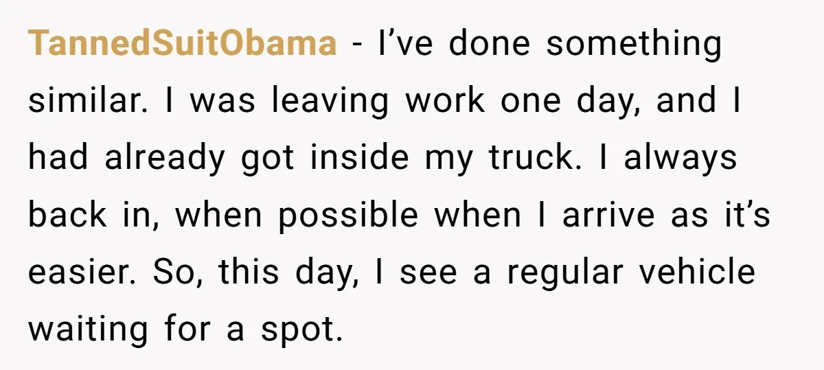 TannedSuitObama − I’ve done something similar. I was leaving work one day, and I had already got inside my truck. I always back in, when possible when I arrive as...