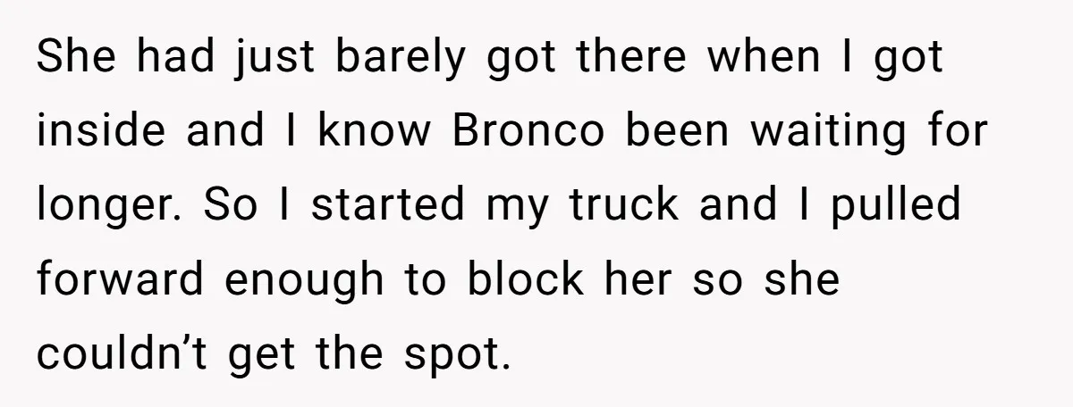 She had just barely got there when I got inside and I know Bronco been waiting for longer. So I started my truck and I pulled forward enough to block...