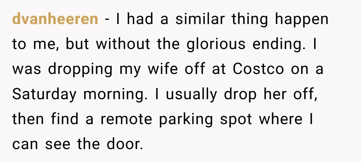 dvanheeren − I had a similar thing happen to me, but without the glorious ending. I was dropping my wife off at Costco on a Saturday morning. I usually drop...