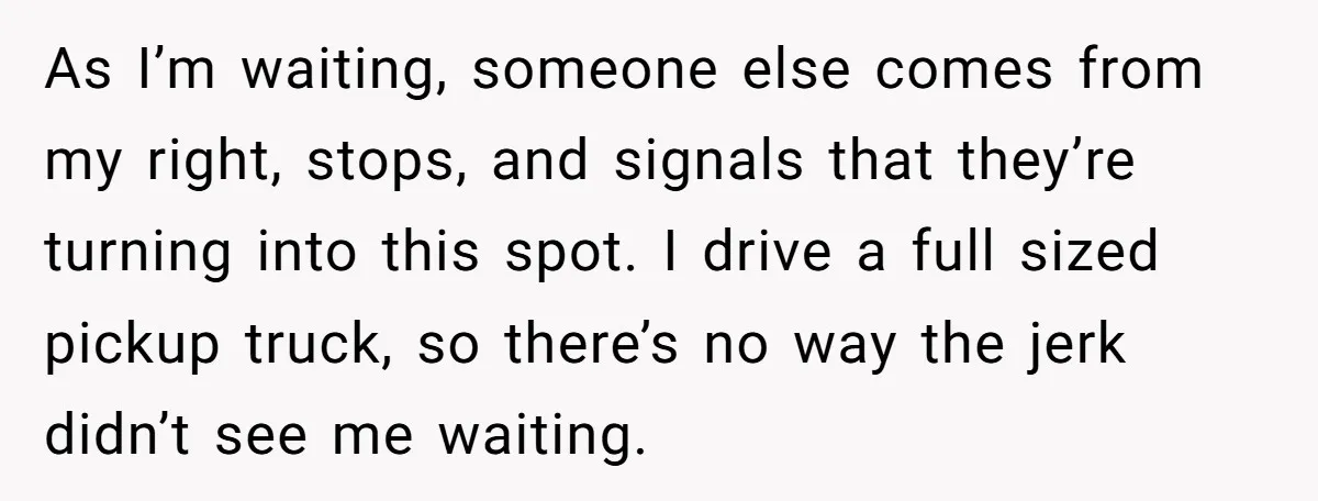 As I’m waiting, someone else comes from my right, stops, and signals that they’re turning into this spot. I drive a full sized pickup truck, so there’s no way the...