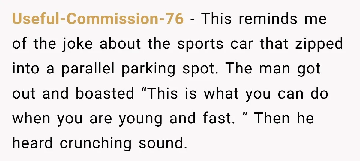 Useful-Commission-76 − This reminds me of the joke about the sports car that zipped into a parallel parking spot. The man got out and boasted “This is what you can...