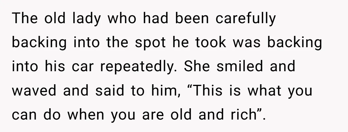 The old lady who had been carefully backing into the spot he took was backing into his car repeatedly. She smiled and waved and said to him, “This is what...