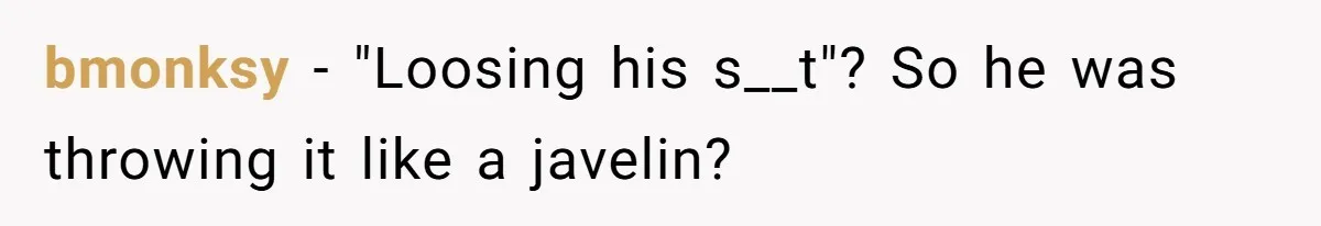 bmonksy − "Loosing his s__t"? So he was throwing it like a javelin?