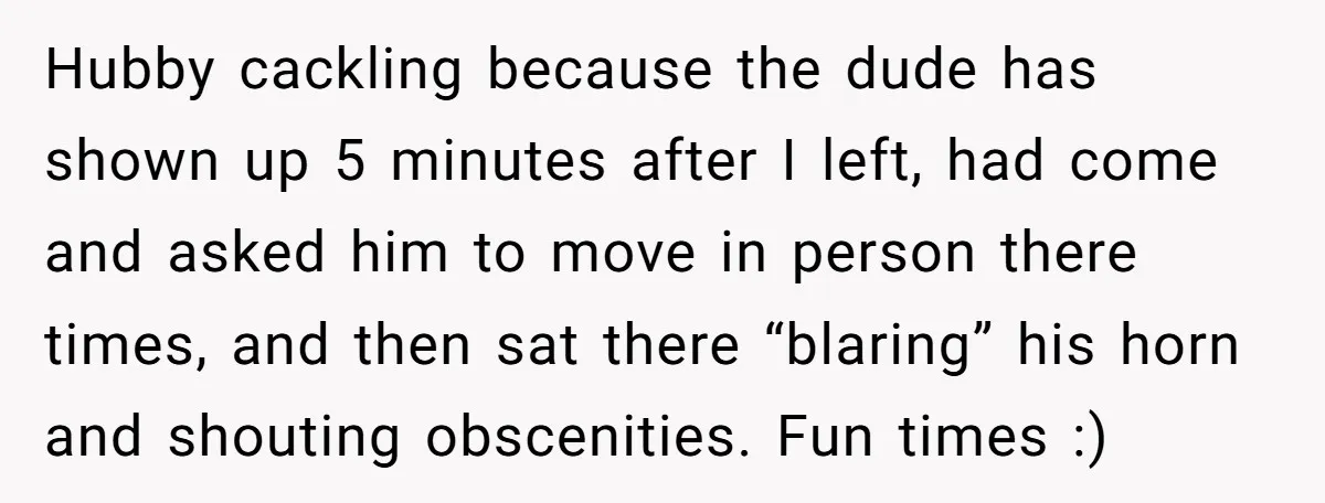 Hubby cackling because the dude has shown up 5 minutes after I left, had come and asked him to move in person there times, and then sat there “blaring” his...